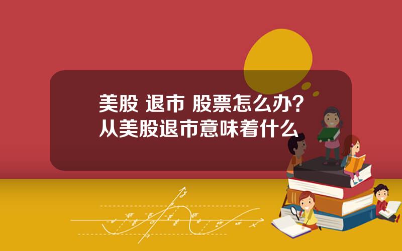 美股 退市 股票怎么办？从美股退市意味着什么